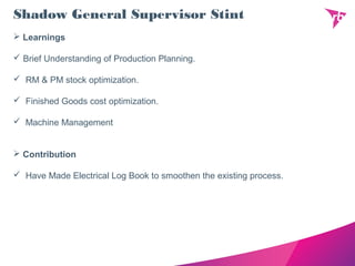 Shadow General Supervisor Stint
 Learnings
 Brief Understanding of Production Planning.
 RM & PM stock optimization.
 Finished Goods cost optimization.
 Machine Management
 Contribution
 Have Made Electrical Log Book to smoothen the existing process.
 
