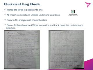 Electrical Log Book
 Merge the three log books into one.
 All major electrical and Utilities under one Log Book.
 Easy to fill, analyze and check the data.
 Easier for Maintenance Officer to monitor and track down the maintenance
activities.
Microsoft Excel
97-2003 Worksheet
 