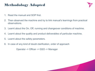 Methodology Adopted
1. Read the manual and SOP first.
2. Then observed the machine and try to link manual’s learnings from practical
observations.
3. Learnt about the On, Off, running and changeover conditions of machine.
4. Learnt about the quality and product deliverables of particular machine.
5. Learnt about the safety parameters.
6. In case of any kind of doubt clarification, order of approach
Operator -> Officer -> GSO -> Manager
 