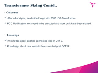 Transformer Sizing Contd..
• Outcomes
 After all analysis, we decided to go with 2500 KVA Transformer.
 PCC Modification work need to be executed and work on it have been started.
• Learnings
 Knowledge about existing connected load in Unit 2.
 Knowledge about new loads to be connected post SCE III
 