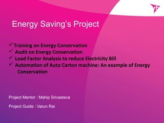 Energy Saving’s Project
Project Mentor : Mahip Srivastava
Project Guide : Varun Rai
Training on Energy Conservation
 Audit on Energy Conservation
 Load Factor Analysis to reduce Electricity Bill
 Automation of Auto Carton machine: An example of Energy
Conservation
 