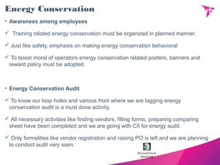 Energy Conservation
• Awareness among employees
 Training related energy conservation must be organized in planned manner.
 Just like safety, emphasis on making energy conservation behavioral
 To boost moral of operators energy conservation related posters, banners and
reward policy must be adopted.
• Energy Conservation Audit
 To know our loop holes and various front where we are lagging energy
conservation audit is a must done activity.
 All necessary activities like finding vendors, filling forms, preparing comparing
sheet have been completed and we are going with CII for energy audit.
 Only formalities like vendor registration and raising PO is left and we are planning
to conduct audit very soon.
Microsoft Excel
Worksheet
 