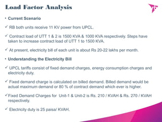 Load Factor Analysis
• Current Scenario
 RB both units receive 11 KV power from UPCL.
 Contract load of UTT 1 & 2 is 1500 KVA & 1000 KVA respectively. Steps have
taken to increase contract load of UTT 1 to 1500 KVA.
 At present, electricity bill of each unit is about Rs 20-22 lakhs per month.
• Understanding the Electricity Bill
 UPCL tariffs consist of fixed demand charges, energy consumption charges and
electricity duty.
 Fixed demand charge is calculated on billed demand. Billed demand would be
actual maximum demand or 80 % of contract demand which ever is higher.
Fixed Demand Charges for Unit-1 & Unit-2 is Rs. 210 / KVAH & Rs. 270 / KVAH
respectively.
 Electricity duty is 25 paisa/ KVAH.
 