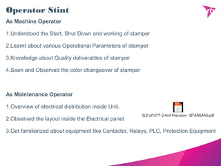 Operator Stint
As Machine Operator
1.Understood the Start, Shut Down and working of stamper
2.Learnt about various Operational Parameters of stamper
3.Knowledge about Quality deliverables of stamper
4.Seen and Observed the color changeover of stamper
As Maintenance Operator
1.Overview of electrical distribution inside Unit.
2.Observed the layout inside the Electrical panel.
3.Get familiarized about equipment like Contactor, Relays, PLC, Protection Equipment
SLD of UTT-2 Anil Precision -SITARGANJ.pdf
 