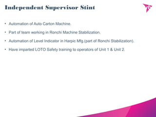 Independent Supervisor Stint
• Automation of Auto Carton Machine.
• Part of team working in Ronchi Machine Stabilization.
• Automation of Level Indicator in Harpic Mfg.(part of Ronchi Stabilization).
• Have imparted LOTO Safety training to operators of Unit 1 & Unit 2.
 