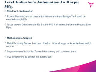 Level Indicator’s Automation In Harpic
Mfg.
 Need for LI Automation
 Ronchi Machine runs at constant pressure and thus Storage Tank can’t be
emptied completely.
 Takes around 30 minutes to Re Set the PID if air enters inside the Product Line
Pipe.
 Methodology Adopted
 Metal Proximity Sensor has been fitted on three storage tanks while level switch
on one.
 Separate visual indication for each tank along with common siren.
 PLC programing to control the automation.
 