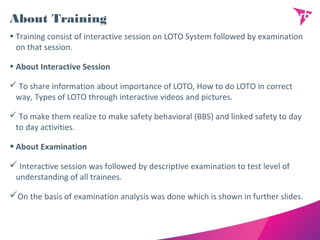 About Training
• Training consist of interactive session on LOTO System followed by examination
on that session.
• About Interactive Session
 To share information about importance of LOTO, How to do LOTO in correct
way, Types of LOTO through interactive videos and pictures.
 To make them realize to make safety behavioral (BBS) and linked safety to day
to day activities.
•About Examination
 Interactive session was followed by descriptive examination to test level of
understanding of all trainees.
On the basis of examination analysis was done which is shown in further slides.
 