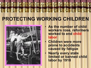 PROTECTING WORKING CHILDREN As the number of child workers rose, reformers worked to end  child labor Children were more prone to accidents caused by fatigue Nearly every state limited or banned child labor by 1918   