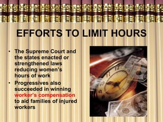 EFFORTS TO LIMIT HOURS The Supreme Court and the states enacted or strengthened laws reducing women’s hours of work Progressives also succeeded in winning  worker’s compensation  to aid families of injured workers 