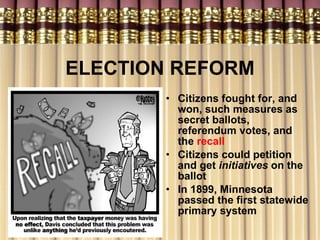 ELECTION REFORM Citizens fought for, and won, such measures as secret ballots, referendum votes, and the  recall Citizens could petition and get  initiatives   on   the ballot In 1899, Minnesota passed the first statewide primary system 