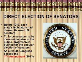 DIRECT ELECTION OF SENATORS Before 1913, each state’s legislature had chosen its own U.S. senators To force senators to be more responsive to the public, progressives pushed for the popular election of senators As a result, Congress passed the  17 th  Amendment  (1913 ) 