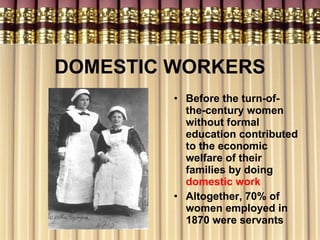 DOMESTIC WORKERS Before the turn-of-the-century women without formal education contributed to the economic welfare of their families by doing  domestic work Altogether, 70% of women employed in 1870 were servants 