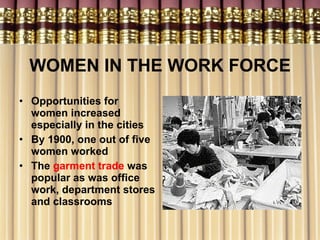 WOMEN IN THE WORK FORCE Opportunities for women increased especially in the cities By 1900, one out of five women worked The  garment trade  was popular as was office work, department stores and classrooms 
