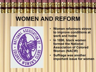 WOMEN AND REFORM Women reformers strove to improve conditions at work and home In 1896, black women formed the National Association of Colored Women (NACW) Suffrage was another important issue for women 