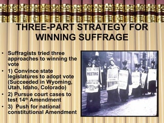 THREE-PART STRATEGY FOR WINNING SUFFRAGE Suffragists tried three approaches to winning the vote 1) Convince state legislatures to adopt vote (Succeeded in Wyoming, Utah, Idaho, Colorado) 2) Pursue court cases to test 14 th  Amendment 3)  Push for national constitutional Amendment  