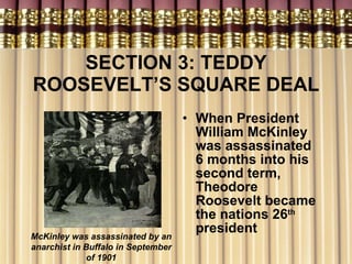 SECTION 3: TEDDY ROOSEVELT’S SQUARE DEAL When President William McKinley was assassinated 6 months into his second term, Theodore Roosevelt became the nations 26 th  president McKinley was assassinated by an anarchist in Buffalo in September of 1901 