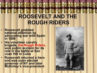 ROOSEVELT AND THE  ROUGH RIDERS Roosevelt grabbed national attention by advocating war with Spain in 1898 His volunteer cavalry brigade,  the Rough Riders,  won public acclaim for its role in the battle at San Juan Hill in Cuba Roosevelt returned a hero and was soon elected governor of NY and later McKinley’s vice-president  