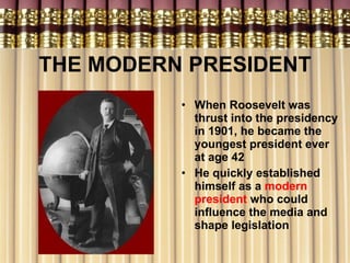 THE MODERN PRESIDENT When Roosevelt was thrust into the presidency in 1901, he became the youngest president ever at age 42 He quickly established himself as a  modern president  who could influence the media and shape legislation 