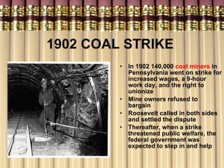 1902 COAL STRIKE   In 1902 140,000  coal miners  in Pennsylvania went on strike for increased wages, a 9-hour work day, and the right to unionize Mine owners refused to bargain Roosevelt called in both sides and settled the dispute Thereafter, when a strike threatened public welfare, the federal government was expected to step in and help 