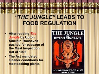 “ THE JUNGLE”  LEADS TO FOOD REGULATION After reading  The Jungle   by Upton Sinclair, Roosevelt pushed for passage of the Meat Inspection Act of 1906 The Act mandated cleaner conditions for meatpacking plants 