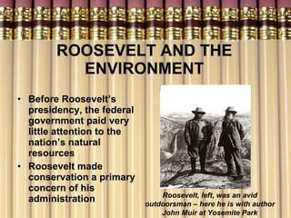 ROOSEVELT AND THE ENVIRONMENT Before Roosevelt’s presidency, the federal government paid very little attention to the nation’s natural resources Roosevelt made conservation a primary concern of his administration Roosevelt, left, was an avid outdoorsman – here he is with author John Muir at Yosemite Park 
