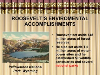 ROOSEVELT’S ENVIROMENTAL ACCOMPLISHMENTS Roosevelt set aside 148 million acres of forest reserves He also set aside 1.5 million acres of water-power sites and he established 50 wildlife sanctuaries and several  national parks Yellowstone National Park, Wyoming 