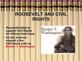 ROOSEVELT AND CIVIL RIGHTS Roosevelt failed to support Civil Rights for African Americans He did, however, support a few individuals such as  Booker T. Washington   