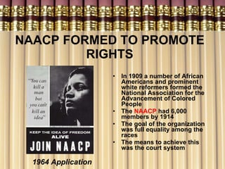NAACP FORMED TO PROMOTE RIGHTS In 1909 a number of African Americans and prominent white reformers formed the National Association for the Advancement of Colored People   The  NAACP  had 6,000 members by 1914  The goal of the organization was full equality among the races The means to achieve this was the court system 1964 Application 