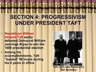 SECTION 4: PROGRESSIVISM UNDER PRESIDENT TAFT Republican William Howard Taft  easily defeated Democrat William Jennings Bryan to win the 1908 presidential election Among his accomplishments, Taft “busted” 90 trusts during his 4 years in office Taft, right, was Roosevelt’s War Secretary 