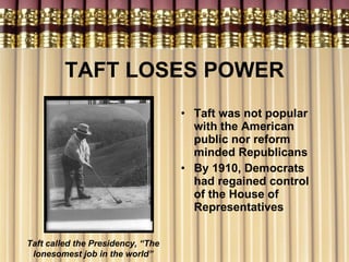 TAFT LOSES POWER Taft was not popular with the American public nor reform minded Republicans By 1910, Democrats had regained control of the House of Representatives Taft called the Presidency, “The lonesomest job in the world” 