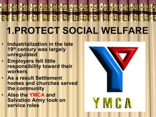 1.PROTECT SOCIAL WELFARE Industrialization in the late 19 th  century was largely unregulated Employers felt little responsibility toward their workers As a result Settlement homes and churches served the community Also the  YMCA  and Salvation Army took on service roles 