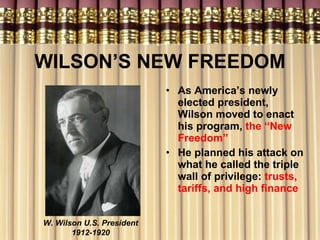 WILSON’S NEW FREEDOM As America’s newly elected president, Wilson moved to enact his program,  the “New Freedom” He planned his attack on what he called the triple wall of privilege:  trusts, tariffs, and high finance W. Wilson U.S. President 1912-1920 