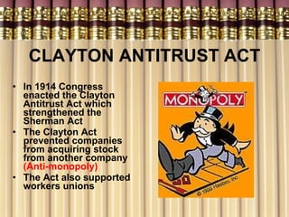 CLAYTON ANTITRUST ACT In 1914 Congress enacted the Clayton Antitrust Act which strengthened the Sherman Act The Clayton Act prevented companies from acquiring stock from another company  (Anti-monopoly) The Act also supported workers unions 