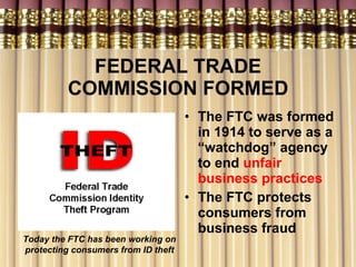 FEDERAL TRADE COMMISSION FORMED The FTC was formed in 1914 to serve as a “watchdog” agency to end  unfair business practices The FTC protects consumers from business fraud  Today the FTC has been working on protecting consumers from ID theft 