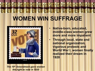 WOMEN WIN SUFFRAGE Native-born, educated, middle-class women grew more and more impatient  Through local, state and national organization, vigorous protests and World War I, women finally realized their dream in 1920 The 19 th  Amendment gave women the right to vote in 1920 