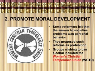 2. PROMOTE MORAL DEVELOPMENT Some reformers felt that the answer to societies problems was personal behavior They proposed such reforms as prohibition Groups wishing to ban alcohol included the  Woman’s Christian Temperance Union  (WCTU) 