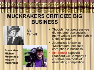MUCKRAKERS CRITICIZE BIG BUSINESS Though most progressives did not embrace socialism, many writers saw the truth in Debs’ criticism Journalists known as “Muckrakers” exposed corruption in business Ida Tarbell  exposed Standard Oil Company’s  cut-throat methods of eliminating competition Ida Tarbell   Some view Michael Moore as a modern muckraker 