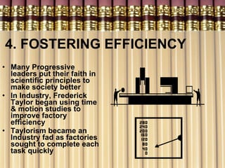 4. FOSTERING EFFICIENCY Many Progressive leaders put their faith in scientific principles to make society better In Industry, Frederick Taylor began using time & motion studies to improve factory efficiency Taylorism became an Industry fad as factories sought to complete each task quickly  
