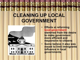 CLEANING UP LOCAL GOVERNMENT Efforts at reforming  local government  stemmed from the desire to make government more efficient and responsive to citizens Some believe it also was meant to limit immigrants influence in local governments 