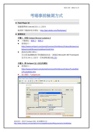 ڣ2011 / 1 / 3




                       ǰzyʽ
 ?   Flash Player 10
     hx10.1.xxx.xx()֮汾

     zycd°汾Wַhttp://get.adobe.com/flashplayer/

 ?   ҪO

     E 1. b Certiport Browser Lockdown 2
     ? dWַdc 1dc 2
     ? ̌WӰƬ
          http://www.certiport.com/portal/common/htmllibrary/Videos/BrowserLoc
          kdownInstall/BrowserLockdownInstall.htm
     ?    e`ӍϢQk
          F 0xc0000135 Pe`ӍϢՈ_J Microsoft .NET Framework
          Ƿ 2.0 ϰ汾oՈcx̎b


     E 2.  Certiport εľWվ
     ? ̌WӰƬ
          http://www.certiport.com/portal/common/htmllibrary/Videos/TrustedSite
          s/TrustedSites.htm
     ?    Ŀ*.certiport.com




YӍՈ Certiport Wվ ܛ/Ӳw
http://www.certiport.com/portal/common/pagelibrary/techRequirements.htm#Adobe
 