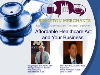 Affordable Healthcare Act
and Your Business
Doug Dreger, RHU, REBC, CBC
Manager, Employee Benefits
MacLean Agency
(609) 683-9300 x 229
Steve Sciortino, Jr., CPA, Macc
Supervisor
Lear & Pannepacker, LLP
(609) 452-2200
 