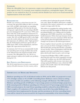W W W. J A N N E Y. C O M2
Importance of Medicare Spending
Medicare spending was 15% of all federal outlays in 2010, and by 2020, it is projected to reach
17% of budget outlays or 4% of GDP. Controlling future Medicare costs is critical to solving
our nation’s health care problem, as the following example will illustrate: The CBO assumes
Medicare spending growth of GDP plus 1.7 percentage points in its federal budget projections.
If the annual growth in Medicare spending over 10 years were 0.7 percentage points lower than
CBO currently projects, the total 10-year spending would be reduced by about $300 billion.
That’s roughly a 4% reduction or 21% of the entire cost of ACA. Successful Medicare cost
controls have been implemented in the past, and the provisions in ACA for controlling future
costs will be critical for its success and for the long-term sustainability of the federal budget.
Background
Health care remains a critical issue for the U.S.
economy. We spent $2.8 trillion in 2011 on health
care (18% of GDP), with health care spending
outpacing GDP growth in 34 of the last 40 years.
Average per capita health care spending is $8,600
per year, having grown 8% a year since 1970—and
that’s with 16% of the population uninsured. Un-
fortunately, all of this spending has produced poor
results. The 18% of GDP spent in 2011 is the high-
est in the world, without the benefit of increased
life expectancy. In addition, other “high spenders”
like the Netherlands and France spend 12% of
GDP, insure 100% of their populations, and have
higher life expectancies than the U.S.
In summary, the U.S. has an unsustainable health
care spending and coverage problem that needs
to be addressed for the long-term health of the
economy. The Affordable Care Act (ACA) is a
major attempt to address the health care problem
facing the U.S.
Key Points and Provisions
The ACA’s main focus is to create a near-universal
system of health insurance for the country, with a
secondary aim of reducing the growth of health
care costs. About 30 million Americans—roughly
two-thirds of the nation’s uninsured—are expected
to gain coverage under the law.
This will be accomplished by making families with
incomes up to $32,500 eligible for Medicaid, and by
providing subsidies (on a sliding scale for families
making up to $117,600) toward the cost of buying
health insurance. If they don’t get insurance from
their employer next year, consumers will be directed
to buy private plans through health insurance ex-
changes run by states or the federal government.
If your employer doesn’t provide your health insur-
ance, you can use these exchanges to shop for a
2014 health plan starting this October, regardless
of your income. These marketplaces will work like
popular travel sites, and allow you to compare
plans side-by-side based on price and coverage.
Congressional Budget Office (CBO) estimates
show that the total cost of the expanded coverage
is about $1.4 trillion over the 2014–2023 period.
This will be paid for with revenue (new taxes) and
savings (primarily Medicare cuts), which the CBO
projects will actually reduce the federal budget
deficits over that period.
Summary
While the Affordable Care Act represents a major new entitlement program that will impact
many aspects of the U.S. economy, most employers should see a manageable impact. We remain
positive on our outlook for the U.S. economy and the Health Care sector as we head towards full
implementation of the law in 2014.
 