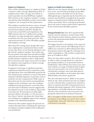 W W W. J A N N E Y. C O M4
Impact on Employers
There will be minimal impact on employers if they
continue to offer coverage. Beginning in 2015, if
employers don’t offer coverage, they will be as-
sessed a penalty of at least $2,000 per employee.
This is known as the “employer mandate.” Compa-
nies with less than 50 full-time workers (most small
employers) are exempt from this requirement.
This employer mandate has been a source of major
controversy for the new law, and its implementa-
tion has been delayed until 2015. Despite the
controversy around ACA and employment, the
CBO estimates that 2 to 5 million fewer people
will obtain coverage through their employer than
would have been the case under prior law. This
represents less than 3% of the 160 million people
with employer coverage.
More than 95% of large firms already offer insur-
ance, implying that a small pool of firms would
need to alter their current benefit offering to com-
ply with the employer mandate. Even before the
law was passed, most large firms already faced IRS
rules that prevented them from denying available
health benefits to full-time workers. Importantly,
the new law leaves the major tax incentives in place
for employers and employees to obtain coverage
through their employer.
Companies in low-wage or significant part-time
employment industries such as restaurants, retail,
and agriculture have cited difficulties posed by the
law’s requirements, and there is concern that these
industries will shift employees to part-time work to
avoid the new law’s requirements. While some of
these firms may be interested in moving full-time
employees into exchanges, since they would get
subsidies from the government, recent San Fran-
cisco Fed and UC Berkeley research suggests that
the ultimate increase in the incidence of part-time
work when the ACA provisions are fully imple-
mented is likely to be small—a 1–2% increase or
less. Chart 2 (above) also shows the Urban Insti-
tute’s finding of a negligible impact if the employer
mandate were eliminated altogether.
Numerous other studies support the general con-
clusions discussed above, including the experience
of employer mandates implemented in Massachu-
setts and Hawaii.
Impact on Health Care Industry
While the new law impacts all aspects of the Health
Care sector, our Investment Strategy Group (ISG)
continues to have a favorable view on the sector.
Although the pace of growth may be slowed by new
reforms, that should be outweighed by the positive
impact on valuations from a lifting of health care
reform uncertainty. There is also pent-up demand
due to the weak economy, which will be augmented
by the newly-insured 30 million patients.
Managed Health Care: The ACA expands health
insurers’ pool of customers, rewrites many of the
rules that govern their business, imposes new limits
on how they spend premium dollars, and exposes
them to new scrutiny.
The biggest benefit to the industry is the expected
expansion of the insured. The CBO projects that 7
million new customers in 2014 will purchase plans
from private insurers through the exchanges (new
online marketplaces). This number is projected to
grow to 25 million in 2018.
There are some risks to insurers. They will no longer
be able to refuse coverage based on a customer’s
pre-existing condition, or set premiums based on
health history. They will have less room to vary rates,
must include a set range of health benefits in plans,
must cover preventative care services without any
out-of-pocket consumer costs, must allow parents
to include adult children on their plans up to their
26th birthday, and cannot cap payouts.
The ACA also limits insurers’ ability to vary prices
based on age. Their premium increases are subject
to review, and they have a requirement (already in
effect) to spend at least 80% of premiums from in-
dividuals and small companies—85% of those from
big employers, on health-related costs. Insurers
also face a fee to fund the costs of research com-
paring the effectiveness of medical treatments.
ISG is overweight on health insurers, driven by stable
pricing power and a falling cost structure that is enhanc-
ing profitability. Meanwhile, Wall Street analysts remain
overly bearish on the group.
 