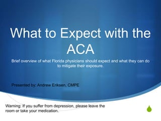 What to Expect with the
Affordable Care Act
Brief overview of what Florida physicians should changes they can expect with
the Affordable Care Act

Presented by: Andrew Eriksen, CMPE

Warning: If you suffer from depression, please leave the
room or take your medication.

S

 