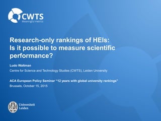 Research-only rankings of HEIs:
Is it possible to measure scientific
performance?
Ludo Waltman
Centre for Science and Technology Studies (CWTS), Leiden University
ACA European Policy Seminar “12 years with global university rankings”
Brussels, October 15, 2015
 
