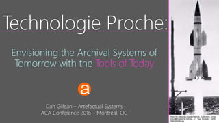 Dan Gillean – Artefactual Systems
ACA Conference 2016 – Montréal, QC
Technologie Proche:
Envisioning the Archival Systems of
Tomorrow with the Tools of Today
https://en.wikipedia.org/wiki/Hermes_%28missile_progra
m%29#/media/File:Hermes_A-1_Test_Rockets_-_GPN-
2000-000063.jpg
 
