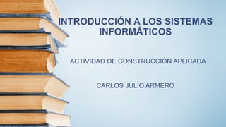 INTRODUCCIÓN A LOS SISTEMAS
INFORMÁTICOS
ACTIVIDAD DE CONSTRUCCIÓN APLICADA
CARLOS JULIO ARMERO
 