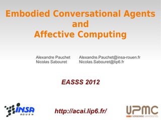 Embodied Conversational Agents
              and
     Affective Computing

      Alexandre Pauchet   Alexandre.Pauchet@insa-rouen.fr
      Nicolas Sabouret    Nicolas.Sabouret@lip6.fr




                  EASSS 2012



               http://acai.lip6.fr/
 