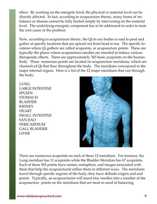 www.alaskaacupuncture.com 9
effect. By working on the energetic level, the physical or material level can be
directly affected. In fact, according to acupuncture theory, many forms of im-
balance or disease cannot be fully healed simply by intervening on the material
level. The underlying energetic component has to be addressed in order to treat
the root cause of the problem.
Now, according to acupuncture theory, the Qi in our bodies is said to pool and
gather at specific locations that are spread out from head to toe. The specific lo-
cations where Qi gathers are called acupoints, or acupuncture points. These are
typically the places where acupuncture needles are inserted to induce various
therapeutic effects. There are approximately 365 basic acupoints on the human
body. These numerous points are located on acupuncture meridians, which are
channels of Qi that flow throughout the body. The meridians correspond to the
major internal organs. Here is a list of the 12 major meridians that run through
the body:
LUNG
LARGE INTESTINE
SPLEEN
STOMACH
BLADDER
KIDNEY
HEART
SMALL INTESTINE
SAN JIAO
PERICARDIUM
GALL BLADDER
LIVER
There are numerous acupoints on each of these 12 meridians. For instance, the
Lung meridian has 11 acupoints while the Bladder Meridian has 67 acupoints.
Each of these 365 points have names, metaphors, and images associated with
them that help the acupuncturist utilize them in different ways. The meridians
travel through specific regions of the body; they have definite origins and end
points. Typically, an acupuncturist will insert tiny needles into a number of the
acupuncture points on the meridians that are most in need of balancing.
 