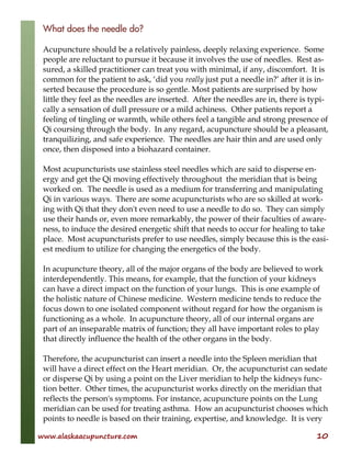 www.alaskaacupuncture.com 10
What does the needle do?
Acupuncture should be a relatively painless, deeply relaxing experience. Some
people are reluctant to pursue it because it involves the use of needles. Rest as-
sured, a skilled practitioner can treat you with minimal, if any, discomfort. It is
common for the patient to ask, ‘did you really just put a needle in?’ after it is in-
serted because the procedure is so gentle. Most patients are surprised by how
little they feel as the needles are inserted. After the needles are in, there is typi-
cally a sensation of dull pressure or a mild achiness. Other patients report a
feeling of tingling or warmth, while others feel a tangible and strong presence of
Qi coursing through the body. In any regard, acupuncture should be a pleasant,
tranquilizing, and safe experience. The needles are hair thin and are used only
once, then disposed into a biohazard container.
Most acupuncturists use stainless steel needles which are said to disperse en-
ergy and get the Qi moving effectively throughout the meridian that is being
worked on. The needle is used as a medium for transferring and manipulating
Qi in various ways. There are some acupuncturists who are so skilled at work-
ing with Qi that they don't even need to use a needle to do so. They can simply
use their hands or, even more remarkably, the power of their faculties of aware-
ness, to induce the desired energetic shift that needs to occur for healing to take
place. Most acupuncturists prefer to use needles, simply because this is the easi-
est medium to utilize for changing the energetics of the body.
In acupuncture theory, all of the major organs of the body are believed to work
interdependently. This means, for example, that the function of your kidneys
can have a direct impact on the function of your lungs. This is one example of
the holistic nature of Chinese medicine. Western medicine tends to reduce the
focus down to one isolated component without regard for how the organism is
functioning as a whole. In acupuncture theory, all of our internal organs are
part of an inseparable matrix of function; they all have important roles to play
that directly influence the health of the other organs in the body.
Therefore, the acupuncturist can insert a needle into the Spleen meridian that
will have a direct effect on the Heart meridian. Or, the acupuncturist can sedate
or disperse Qi by using a point on the Liver meridian to help the kidneys func-
tion better. Other times, the acupuncturist works directly on the meridian that
reflects the person's symptoms. For instance, acupuncture points on the Lung
meridian can be used for treating asthma. How an acupuncturist chooses which
points to needle is based on their training, expertise, and knowledge. It is very
 